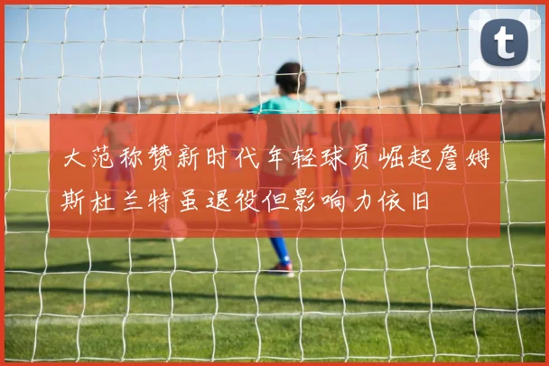 大范称赞新时代年轻球员崛起詹姆斯杜兰特虽退役但影响力依旧