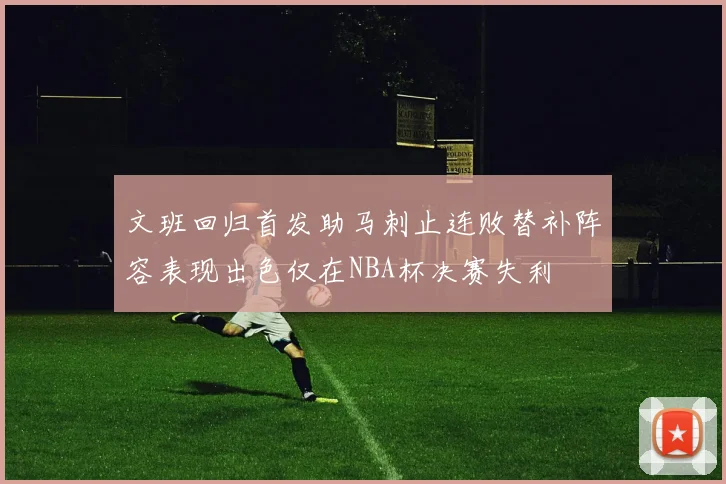 文班回归首发助马刺止连败替补阵容表现出色仅在NBA杯决赛失利