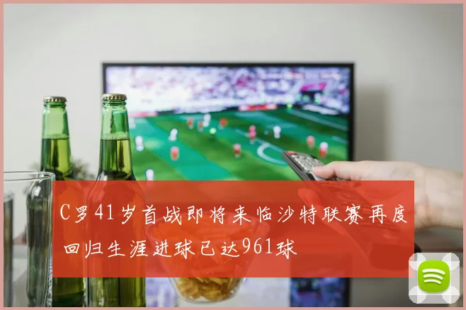 C罗41岁首战即将来临沙特联赛再度回归生涯进球已达961球