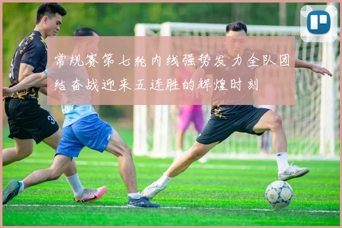 常规赛第七轮内线强势发力全队团结奋战迎来五连胜的辉煌时刻