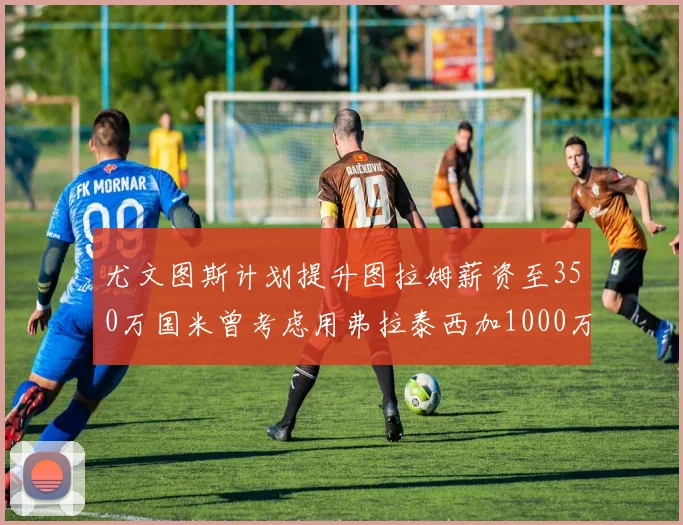 尤文图斯计划提升图拉姆薪资至350万国米曾考虑用弗拉泰西加1000万交易