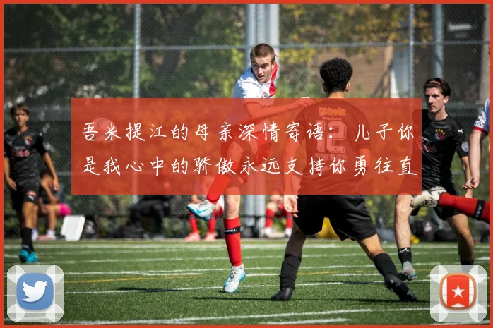 吾米提江的母亲深情寄语：儿子你是我心中的骄傲永远支持你勇往直前！