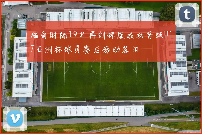 缅甸时隔19年再创辉煌成功晋级U17亚洲杯球员赛后感动落泪