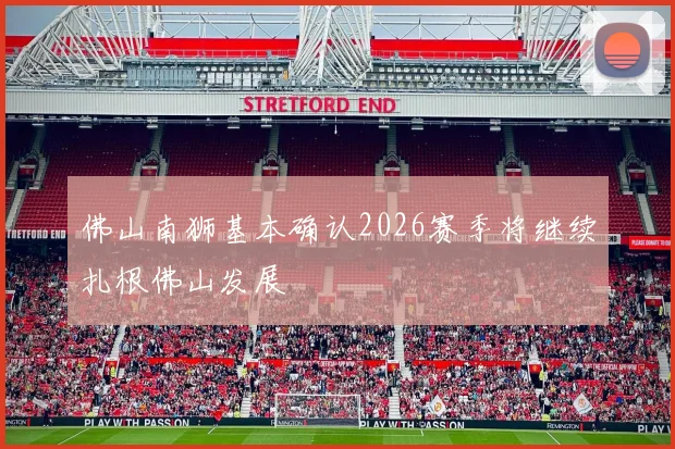 佛山南狮基本确认2026赛季将继续扎根佛山发展