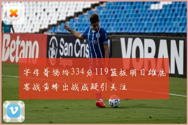 字母哥场均334分119篮板明日雄鹿客战黄蜂出战成疑引关注