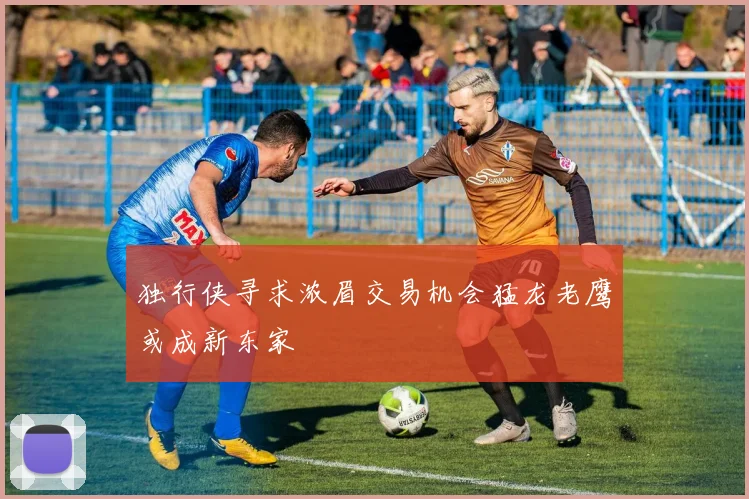 独行侠寻求浓眉交易机会猛龙老鹰或成新东家