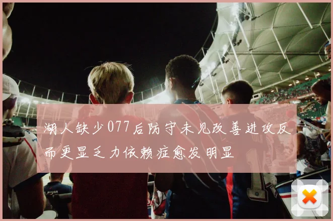 湖人缺少077后防守未见改善进攻反而更显乏力依赖症愈发明显