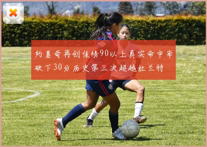 约基奇再创佳绩90以上真实命中率砍下30分历史第三次超越杜兰特