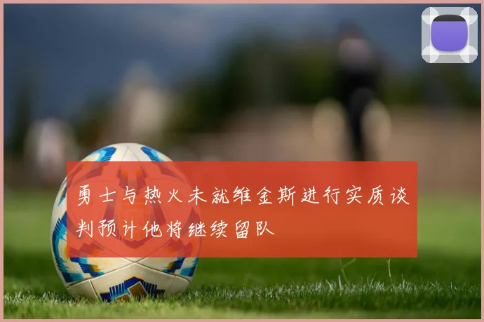 勇士与热火未就维金斯进行实质谈判预计他将继续留队