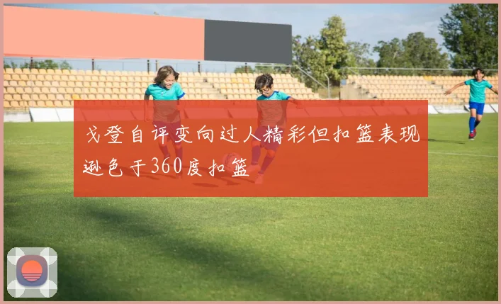 戈登自评变向过人精彩但扣篮表现逊色于360度扣篮
