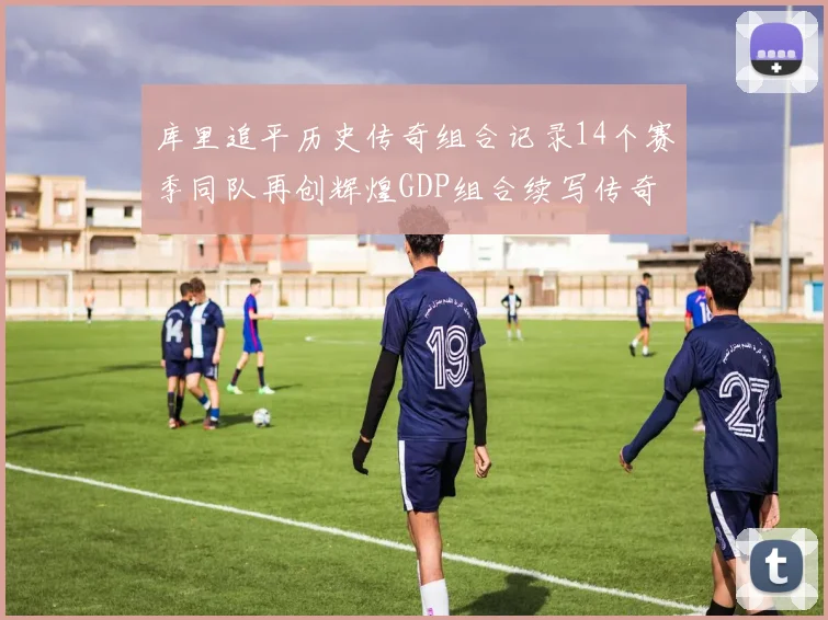 库里追平历史传奇组合记录14个赛季同队再创辉煌GDP组合续写传奇