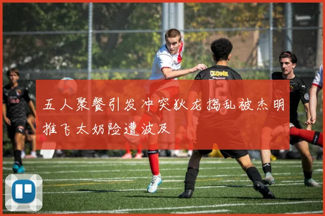 五人聚餐引发冲突狄龙捣乱被杰明推飞太奶险遭波及