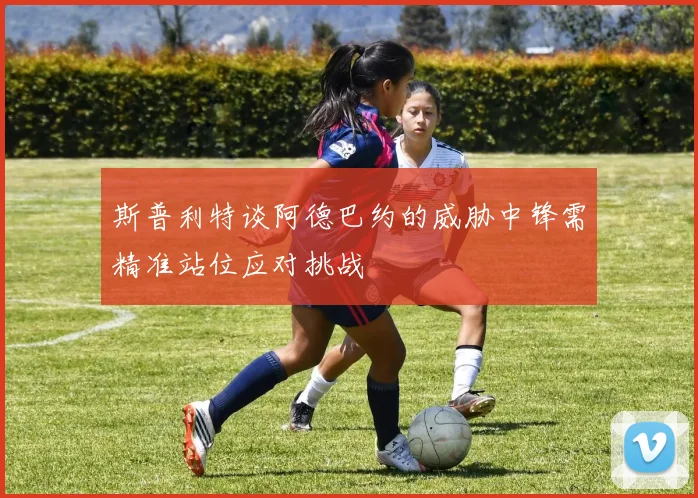 斯普利特谈阿德巴约的威胁中锋需精准站位应对挑战