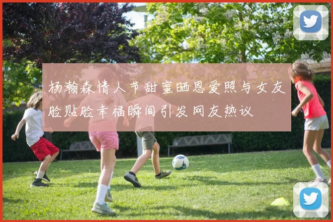 杨瀚森情人节甜蜜晒恩爱照与女友脸贴脸幸福瞬间引发网友热议