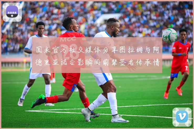 国米官方社交媒体分享图拉姆与阿德里亚诺合影瞬间前辈签名传承情怀