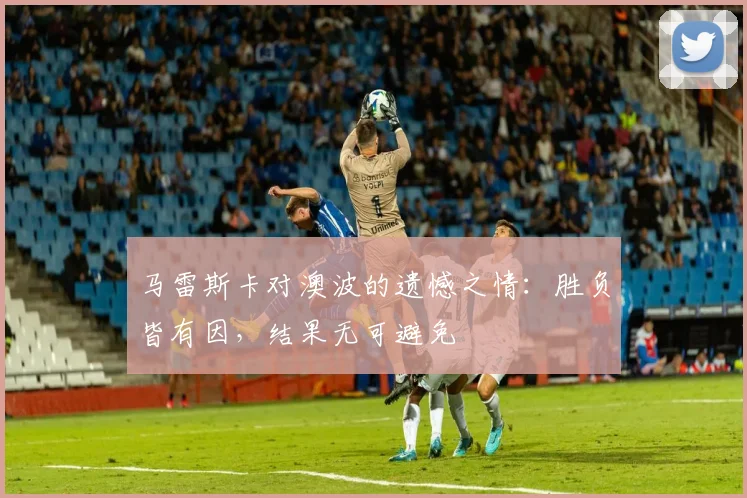 马雷斯卡对澳波的遗憾之情：胜负皆有因，结果无可避免