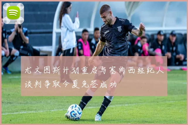 尤文图斯计划重启与塞内西经纪人谈判争取今夏免签成功