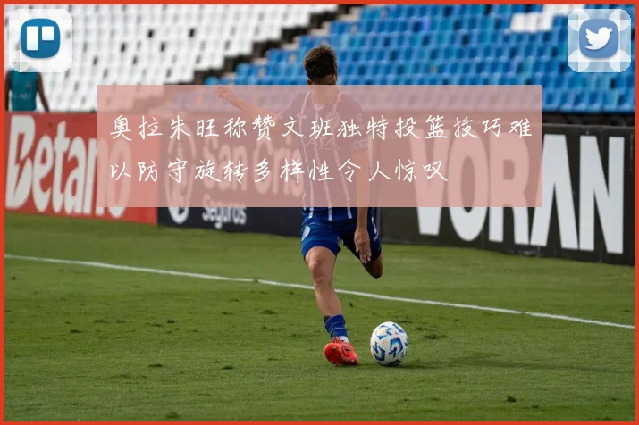奥拉朱旺称赞文班独特投篮技巧难以防守旋转多样性令人惊叹