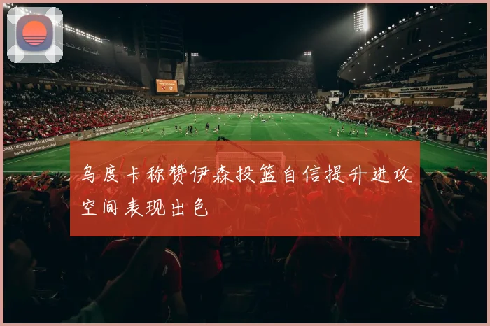 乌度卡称赞伊森投篮自信提升进攻空间表现出色