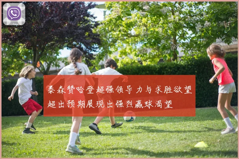 泰森赞哈登超强领导力与求胜欲望超出预期展现出强烈赢球渴望