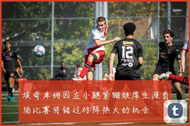 埃奇库姆因左小腿紧绷缺席生涯首场比赛将错过对阵热火的机会