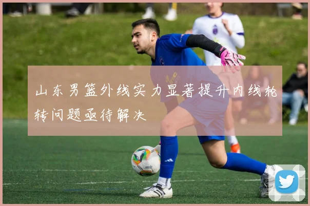 山东男篮外线实力显著提升内线轮转问题亟待解决