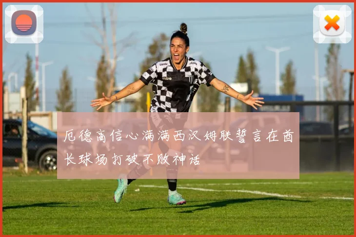 厄德高信心满满西汉姆联誓言在酋长球场打破不败神话