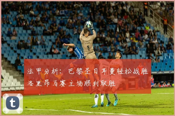 法甲分析：巴黎圣日耳曼轻松战胜洛里昂马赛主场顺利取胜