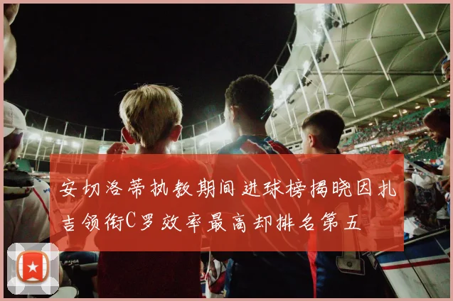 安切洛蒂执教期间进球榜揭晓因扎吉领衔C罗效率最高却排名第五
