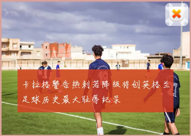 卡拉格警告热刺若降级将创英格兰足球历史最大耻辱纪录