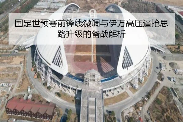 国足世预赛前锋线微调与伊万高压逼抢思路升级的备战解析（leyu）